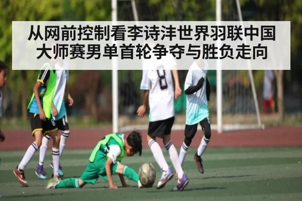 从网前控制看李诗沣世界羽联中国大师赛男单首轮争夺与胜负走向（kaiyun）