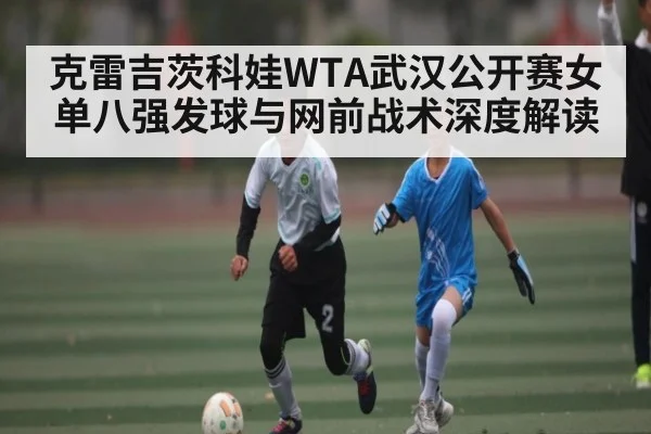 克雷吉茨科娃WTA武汉公开赛女单八强发球与网前战术深度解读（kaiyun）