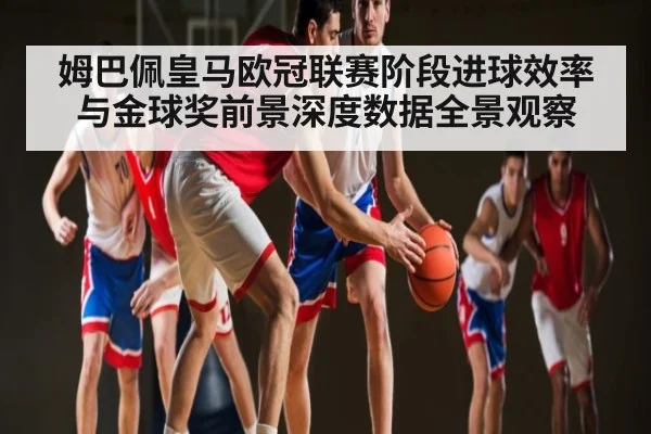 姆巴佩皇马欧冠联赛阶段进球效率与金球奖前景深度数据全景观察（kaiyun）