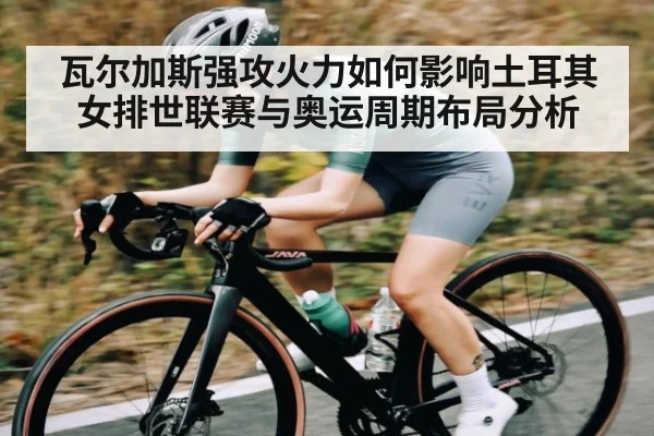 瓦尔加斯强攻火力如何影响土耳其女排世联赛与奥运周期布局分析